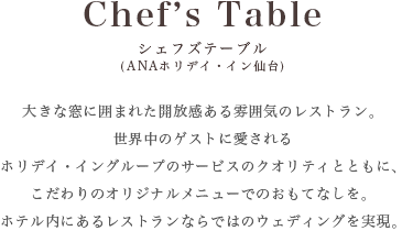 [Chef's Table シェフズテーブル ANAホリデイ・イン仙台]大きな窓に囲まれた開放感ある雰囲気のレストラン。 世界中のゲストに愛されるホリデイ・イングループのサービスのクオリティとともに、こだわりのオリジナルメニューでのおもてなしを。 ホテル内にあるレストランならではのウェディングを実現。